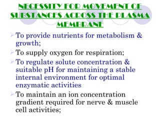 NECESSITY FOR MOVEMENT OF
SUBSTANCES ACROSS THE PLASMA
          MEMBRANE
 To provide nutrients for metabolism &
  growth;
 To supply oxygen for respiration;
 To regulate solute concentration &
  suitable pH for maintaining a stable
  internal environment for optimal
  enzymatic activities
 To maintain an ion concentration
  gradient required for nerve & muscle
  cell activities;
 