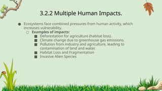 3.2.2 ​
Multiple Human Impacts.
● Ecosystems face combined pressures from human activity, which
increases vulnerability.
○ Examples of impacts:
■ Deforestation for agriculture (habitat loss).
■ Climate change due to greenhouse gas emissions.
■ Pollution from industry and agriculture, leading to
contamination of land and water.
■ ​
Habitat Loss and Fragmentation
■ Invasive Alien Species
 