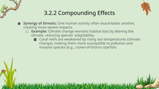 3.2.2 ​
Compounding Effects
● Synergy of threats: One human activity often exacerbates another,
creating more severe impacts.
○ Example: Climate change worsens habitat loss by altering the
climate, reducing species' adaptability.
■ Coral reefs are weakened by rising sea temperatures (climate
change), making them more susceptible to pollution and
invasive species (e.g., crown-of-thorns starfish)
 
