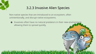 3.2.3 ​
Invasive Alien Species
Non-native species that are introduced to an ecosystem, often
unintentionally, and disrupt native ecosystems.
● Invasives often have no natural predators in their new environment,
allowing them to spread quickly.
 