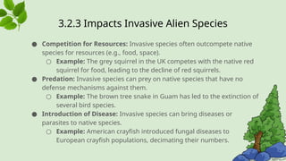 3.2.3 ​
Impacts Invasive Alien Species
● Competition for Resources: Invasive species often outcompete native
species for resources (e.g., food, space).
○ Example: The grey squirrel in the UK competes with the native red
squirrel for food, leading to the decline of red squirrels.
● Predation: Invasive species can prey on native species that have no
defense mechanisms against them.
○ Example: The brown tree snake in Guam has led to the extinction of
several bird species.
● Introduction of Disease: Invasive species can bring diseases or
parasites to native species.
○ Example: American crayfish introduced fungal diseases to
European crayfish populations, decimating their numbers.
 