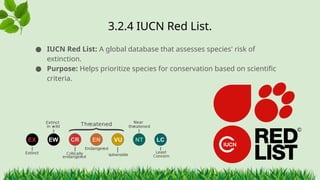 3.2.4 ​
IUCN Red List.
● IUCN Red List: A global database that assesses species' risk of
extinction.
● Purpose: Helps prioritize species for conservation based on scientific
criteria.
 