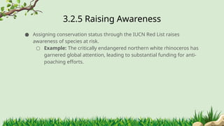 3.2.5 ​
Raising Awareness
● Assigning conservation status through the IUCN Red List raises
awareness of species at risk.
○ Example: The critically endangered northern white rhinoceros has
garnered global attention, leading to substantial funding for anti-
poaching efforts.
 