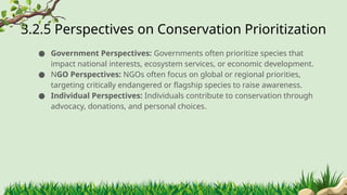 3.2.5 ​
Perspectives on Conservation Prioritization
● Government Perspectives: Governments often prioritize species that
impact national interests, ecosystem services, or economic development.
● NGO Perspectives: NGOs often focus on global or regional priorities,
targeting critically endangered or flagship species to raise awareness.
● Individual Perspectives: Individuals contribute to conservation through
advocacy, donations, and personal choices.
 