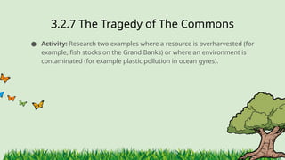 3.2.7 ​
The Tragedy of The Commons
● Activity: Research two examples where a resource is overharvested (for
example, fish stocks on the Grand Banks) or where an environment is
contaminated (for example plastic pollution in ocean gyres).
 