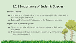 3.2.8 ​
Importance of Endemic Species
Endemic Species:
● Species that are found only in one specific geographical location, such as
an island, region, or habitat.
● Example: The lemurs of Madagascar or the Galápagos tortoises.
Significance of Endemic Species:
● Often play a crucial role in maintaining the balance of their native
ecosystems.
● These species contribute to the overall biodiversity of the planet, holding
unique evolutionary traits.
 