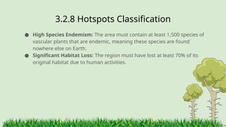 3.2.8 ​
Hotspots Classification
● High Species Endemism: The area must contain at least 1,500 species of
vascular plants that are endemic, meaning these species are found
nowhere else on Earth.
● Significant Habitat Loss: The region must have lost at least 70% of its
original habitat due to human activities.
 