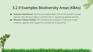 3.2.9 ​
Examples Biodiversity Areas (KBAs)
● Amazon Rainforest: Home to an estimated 10% of the world's known
species, the Amazon plays a critical role in regulating global climate.
● Western Ghats (India): This biodiversity hotspot is home to many
endemic species and supports a variety of ecosystems.
 