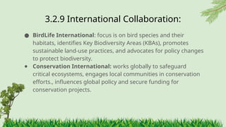 3.2.9 ​
International Collaboration:
● BirdLife International: focus is on bird species and their
habitats, identifies Key Biodiversity Areas (KBAs), promotes
sustainable land-use practices, and advocates for policy changes
to protect biodiversity.
● Conservation International: works globally to safeguard
critical ecosystems, engages local communities in conservation
efforts., influences global policy and secure funding for
conservation projects.
 
