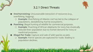 3.2.1 ​
Direct Threats
● Overharvesting: Unsustainable extraction of resources (e.g.,
overfishing, logging).
○ Example: Overfishing of Atlantic cod has led to the collapse of
populations, destabilizing marine ecosystems.
● Poaching: Illegal hunting of wildlife for commercial purposes.
○ Example: Poaching of African elephants for ivory has drastically
reduced their population due to market demand for ivory or
medicinal purposes.
● Illegal Pet Trade: Capture and sale of wild species as pets.
○ Example: Parrot species are captured for trade, leading to
population declines.
 