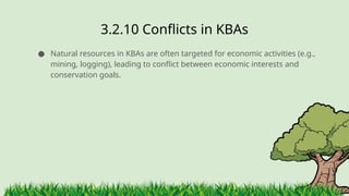 3.2.10 ​
Conflicts in KBAs
● Natural resources in KBAs are often targeted for economic activities (e.g.,
mining, logging), leading to conflict between economic interests and
conservation goals.
 