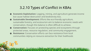 3.2.10 ​
Types of Conflict in KBAs
● Economic Exploitation: Logging, mining, and agriculture generate income
but cause habitat destruction and biodiversity loss.
● Sustainable Development: Efforts like eco-friendly agriculture,
sustainable forestry, and ecotourism aim to balance economic needs with
conservation, though this balance is often difficult to achieve.
● Conservation: Focuses on protecting species and ecosystems through
protected areas, resource regulation, and community engagement.
● Resistance: Conservation efforts can face resistance from local
communities relying on resource extraction for their livelihoods
 