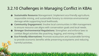 3.2.10 ​
Challenges in Managing Conflict in KBAs
● Sustainable Resource Management: Implement eco-friendly agriculture,
responsible mining, and sustainable forestry to minimize environmental
damage while supporting local livelihoods.
● Community Engagement: Involve local communities in KBA management
to ensure resource use aligns with conservation goals and local needs.
● Stronger Environmental Regulations: Strengthen and enforce laws to
combat illegal activities like poaching, logging, and mining in KBAs.
● Eco-Friendly Alternatives: Promote ecotourism and sustainable farming
to provide economic benefits while preserving ecosystems and reducing
harmful activities.
 