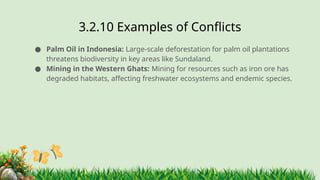 3.2.10 ​
Examples of Conflicts
● Palm Oil in Indonesia: Large-scale deforestation for palm oil plantations
threatens biodiversity in key areas like Sundaland.
● Mining in the Western Ghats: Mining for resources such as iron ore has
degraded habitats, affecting freshwater ecosystems and endemic species.
 