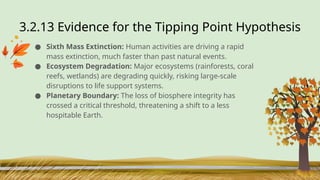 3.2.13 Evidence for the Tipping Point Hypothesis
● Sixth Mass Extinction: Human activities are driving a rapid
mass extinction, much faster than past natural events.
● Ecosystem Degradation: Major ecosystems (rainforests, coral
reefs, wetlands) are degrading quickly, risking large-scale
disruptions to life support systems.
● Planetary Boundary: The loss of biosphere integrity has
crossed a critical threshold, threatening a shift to a less
hospitable Earth.
 