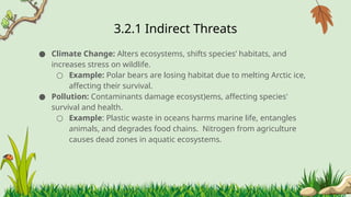 3.2.1 ​
Indirect Threats
● Climate Change: Alters ecosystems, shifts species’ habitats, and
increases stress on wildlife.
○ Example: Polar bears are losing habitat due to melting Arctic ice,
affecting their survival.
● Pollution: Contaminants damage ecosyst)ems, affecting species'
survival and health.
○ Example: Plastic waste in oceans harms marine life, entangles
animals, and degrades food chains. Nitrogen from agriculture
causes dead zones in aquatic ecosystems.
 