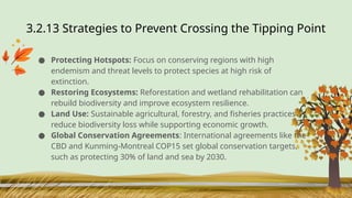 3.2.13 Strategies to Prevent Crossing the Tipping Point
● Protecting Hotspots: Focus on conserving regions with high
endemism and threat levels to protect species at high risk of
extinction.
● Restoring Ecosystems: Reforestation and wetland rehabilitation can
rebuild biodiversity and improve ecosystem resilience.
● Land Use: Sustainable agricultural, forestry, and fisheries practices
reduce biodiversity loss while supporting economic growth.
● Global Conservation Agreements: International agreements like the
CBD and Kunming-Montreal COP15 set global conservation targets,
such as protecting 30% of land and sea by 2030.
 