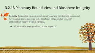 3.2.13 Planetary Boundaries and Biosphere Integrity
Activity Research a tipping point scenario where biodiversity loss could
have global consequences (e.g., coral reef collapse due to ocean
acidification, loss of tropical forests).
● What are the ecological and social impacts?
 