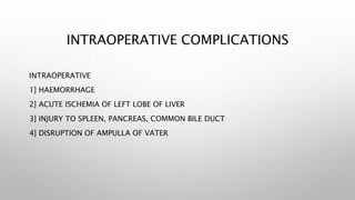 INTRAOPERATIVE COMPLICATIONS
INTRAOPERATIVE
1] HAEMORRHAGE
2] ACUTE ISCHEMIA OF LEFT LOBE OF LIVER
3] INJURY TO SPLEEN, PANCREAS, COMMON BILE DUCT
4] DISRUPTION OF AMPULLA OF VATER
 