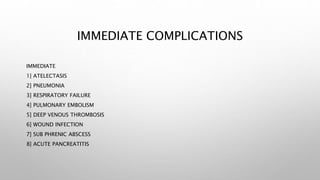 IMMEDIATE COMPLICATIONS
IMMEDIATE
1] ATELECTASIS
2] PNEUMONIA
3] RESPIRATORY FAILURE
4] PULMONARY EMBOLISM
5] DEEP VENOUS THROMBOSIS
6] WOUND INFECTION
7] SUB PHRENIC ABSCESS
8] ACUTE PANCREATITIS
 