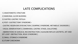 LATE COMPLICATIONS
1] ANASTOMOTIC STRICTURE
2] MARGINAL ULCER BLEEDING
3] GASTRO-GASTRIC FISTULA
4] POST-GASTRECTOMY SYNDROME=
-GASTRIC RESERVOIR DYSFUNCTION [ DUMPING SYNDROME, METABOLIC DISORDERS ]
-VAGAL DENERVATION’S [ DIARRHOEA, GASTRIC STASIS, GALLSTONE]
-ABERRATIONS IN SURGICAL RECONSTRUCTION [ ALKALINE REFLUX GASTRITIS, AFF AND
EFF LOOP OBSTRUCTION, ROUX SYNDROME ]
5] SMALL STOMACH SYNDROME
6] STUMP CARCINOMA
 