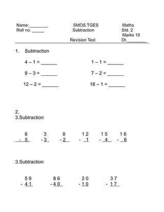 Name:________                   SMOS TGES                Maths
Roll no. _____                  Subtraction              Std. 2
                                                         Marks 10
                               Revision Test             Dt.________

1.    Subtraction

      4 – 1 = ______                     1 – 1 = ______

      9 – 3 = ______                     7 – 2 = ______

      12 – 2 = ______                    18 – 1 = ______




2.
3.Subtraction


       6      3            8        12          15       16
     - 5     -3           -2       - 1         - 4      - 6



3.Subtraction


       59            86             20             37
     - 41           -40            -10           - 17
 