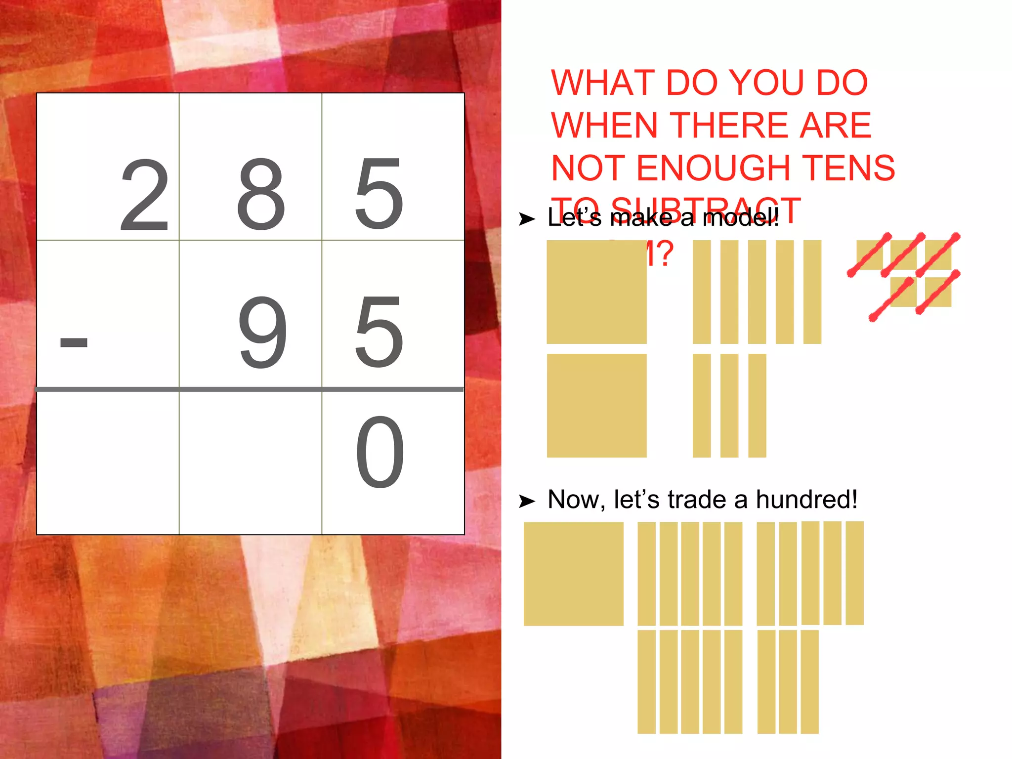 WHAT DO YOU DO
WHEN THERE ARE
NOT ENOUGH TENS
TO SUBTRACT
FROM?
➤ Let’s make a model!
➤ Now, let’s trade a hundred!
2 5
5-
8
9
0
 