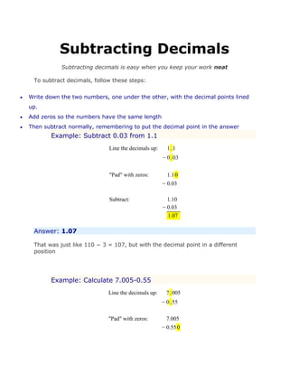 Subtracting Decimals
Subtracting decimals is easy when you keep your work neat
To subtract decimals, follow these steps:
 Write down the two numbers, one under the other, with the decimal points lined
up.
 Add zeros so the numbers have the same length
 Then subtract normally, remembering to put the decimal point in the answer
Example: Subtract 0.03 from 1.1
Line the decimals up: 1.1
− 0.03
"Pad" with zeros: 1.10
− 0.03
Subtract: 1.10
− 0.03
1.07
Answer: 1.07
That was just like 110 − 3 = 107, but with the decimal point in a different
position
Example: Calculate 7.005-0.55
Line the decimals up: 7.005
− 0.55
"Pad" with zeros: 7.005
− 0.550
 