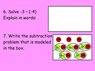 6. Solve -3 – (-4)
Explain in words:



7. Write the subtraction
problem that is modeled
in the box.                +       +       +
                               +       +
 
