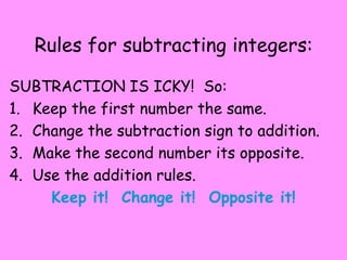Rules for subtracting integers:

SUBTRACTION IS ICKY! So:
1. Keep the first number the same.
2. Change the subtraction sign to addition.
3. Make the second number its opposite.
4. Use the addition rules.
     Keep it! Change it! Opposite it!
 