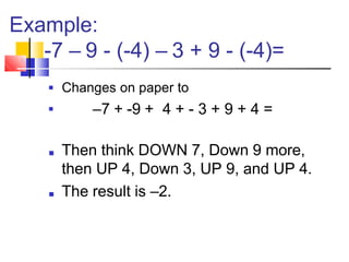 Example:
-7 – 9 - (-4) – 3 + 9 - (-4)=
■ Changes on paper to
–7 + -9 + 4 + - 3 + 9 + 4 =
■
■ Then think DOWN 7, Down 9 more,
then UP 4, Down 3, UP 9, and UP 4.
■ The result is –2.
 