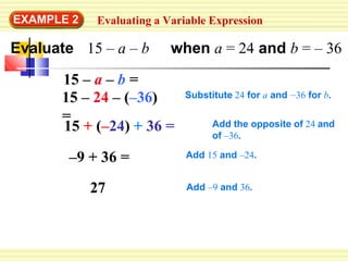 EXAMPLE 2 Evaluating a Variable Expression
Evaluate 15 – a – b when a = 24 and b = – 36
15 + (–24) + 36 =
–9 + 36 =
27
15 – a – b =
15 – 24 – (–36)
= Add the opposite of 24 and
of –36.
Add 15 and –24.
Add –9 and 36.
Substitute 24 for a and –36 for b.
 