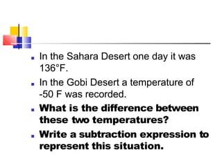 ■ In the Sahara Desert one day it was
136°F.
■ In the Gobi Desert a temperature of
-50 F was recorded.
■ What is the difference between
these two temperatures?
■ Write a subtraction expression to
represent this situation.
 