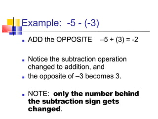 Example: -5 - (-3)
■ ADD the OPPOSITE –5 + (3) = -2
■ Notice the subtraction operation
changed to addition, and
■ the opposite of –3 becomes 3.
■ NOTE: only the number behind
the subtraction sign gets
changed.
 