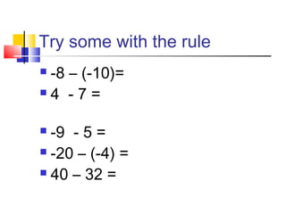 Try some with the rule
 -8 – (-10)=
 4 - 7 =
 -9 - 5 =
 -20 – (-4) =
 40 – 32 =
 