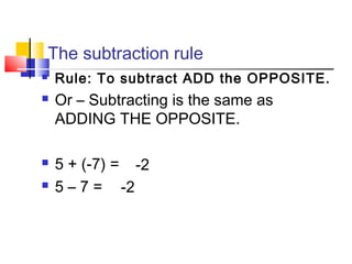 The subtraction rule
 Rule: To subtract ADD the OPPOSITE.
 Or – Subtracting is the same as
ADDING THE OPPOSITE.
 5 + (-7) =
 5 – 7 =
-2
-2
 