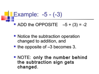 Example: -5 - (-3)
 ADD the OPPOSITE –5 + (3) = -2
 Notice the subtraction operation
changed to addition, and
 the opposite of –3 becomes 3.
 NOTE: only the number behind
the subtraction sign gets
changed.
 