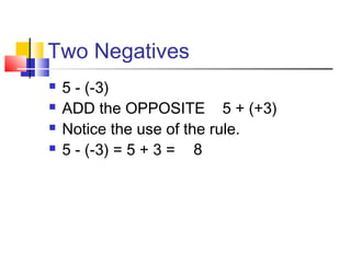 Two Negatives
 5 - (-3)
 ADD the OPPOSITE 5 + (+3)
 Notice the use of the rule.
 5 - (-3) = 5 + 3 = 8
 