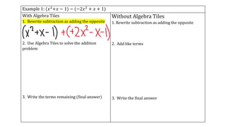 Example 1: (𝑥2+𝑥 − 1) − (−2𝑥2 + 𝑥 + 1)
With Algebra Tiles
1. Rewrite subtraction as adding the opposite
2. Use Algebra Tiles to solve the addition
problem
3. Write the terms remaining (final answer)
Without Algebra Tiles
1. Rewrite subtraction as adding the opposite
2. Add like terms
3. Write the final answer
 