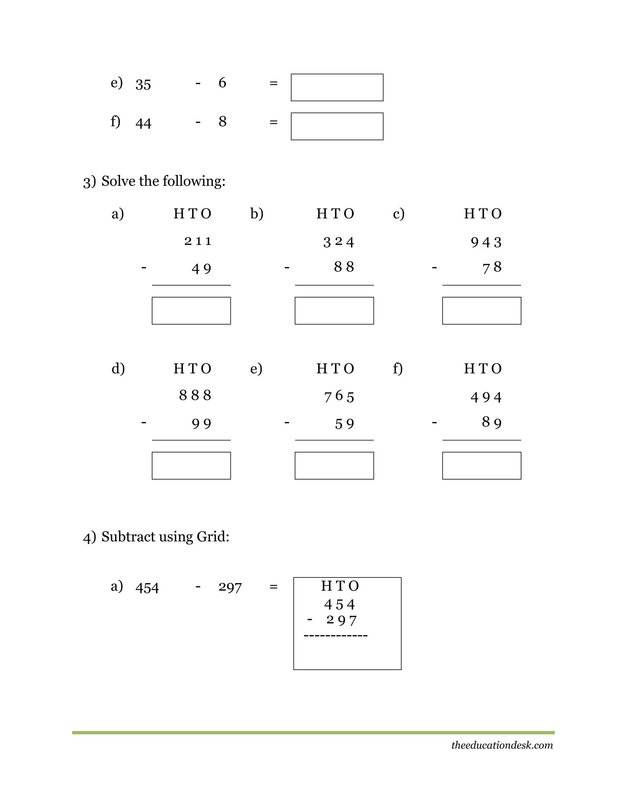 e) 35

-

6

=

f)

-

8

=

44

3) Solve the following:
a)

HTO

b)

HTO

211
-

d)

HTO

324

49

-

HTO

e)

943

88

HTO

888
-

c)

-

f)

HTO

765

99

-

59

78

494
-

89

4) Subtract using Grid:
a) 454

-

297

=

HTO
454
- 297
------------

theeducationdesk.com

 