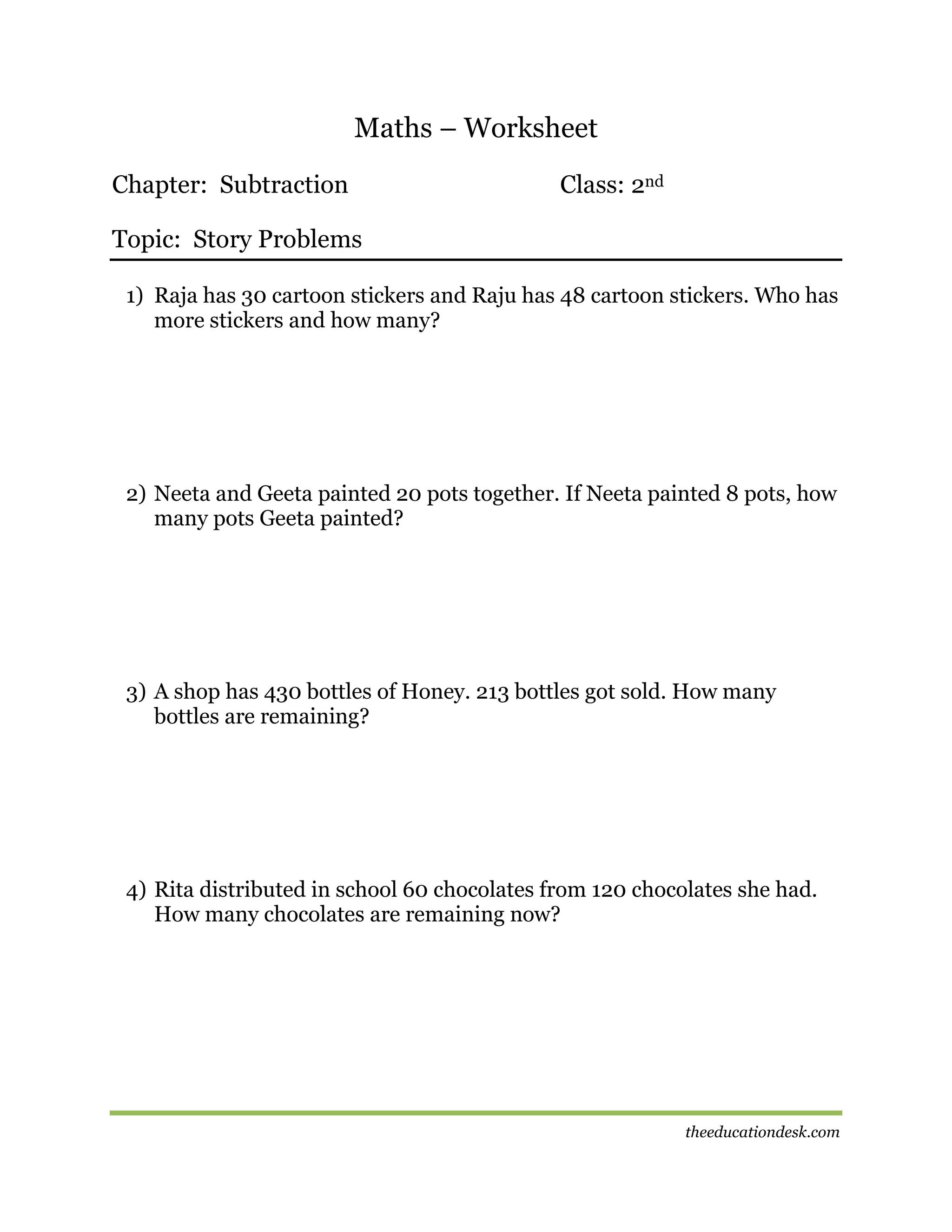 Maths – Worksheet
Chapter: Subtraction

Class: 2nd

Topic: Story Problems
1) Raja has 30 cartoon stickers and Raju has 48 cartoon stickers. Who has
more stickers and how many?

2) Neeta and Geeta painted 20 pots together. If Neeta painted 8 pots, how
many pots Geeta painted?

3) A shop has 430 bottles of Honey. 213 bottles got sold. How many
bottles are remaining?

4) Rita distributed in school 60 chocolates from 120 chocolates she had.
How many chocolates are remaining now?

theeducationdesk.com

 