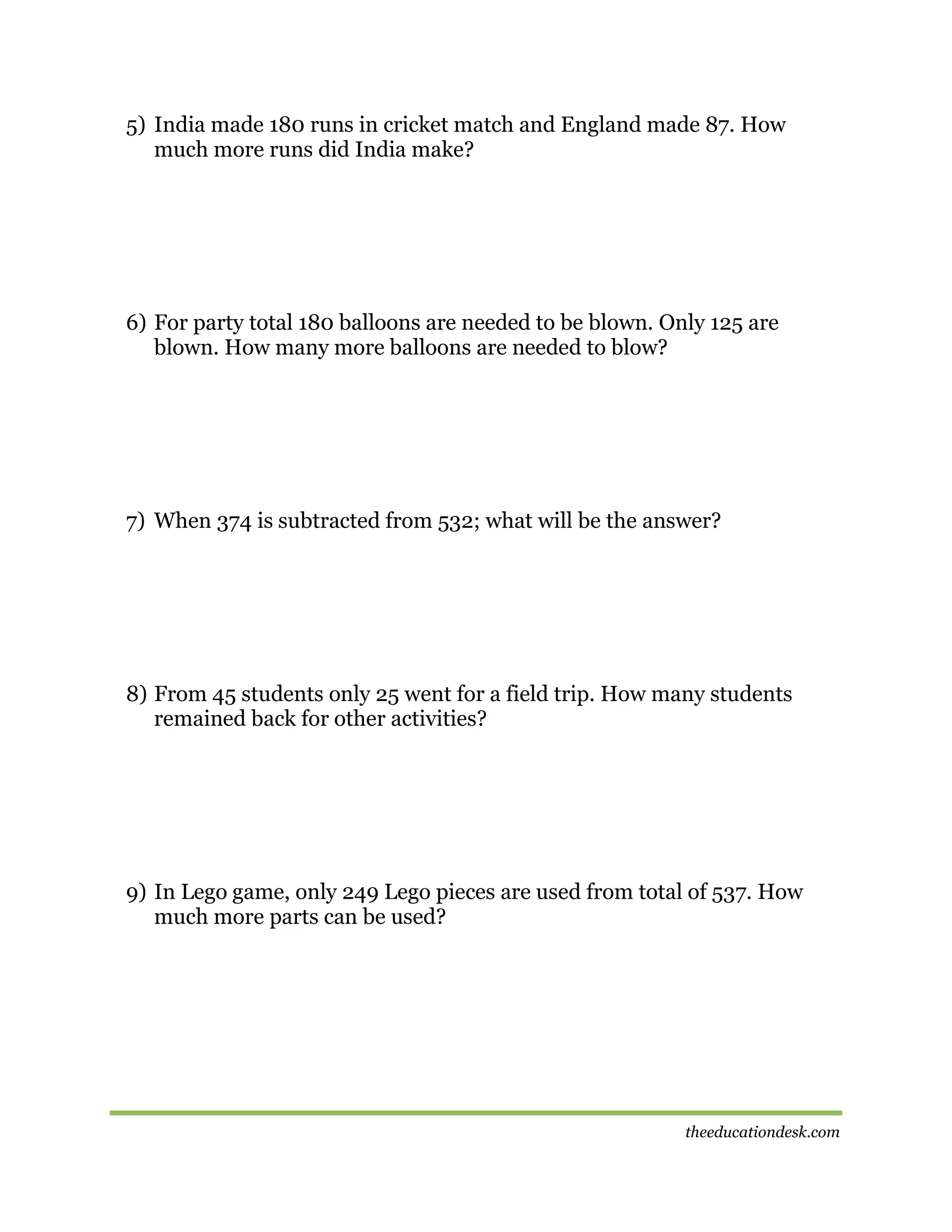 5) India made 180 runs in cricket match and England made 87. How
much more runs did India make?

6) For party total 180 balloons are needed to be blown. Only 125 are
blown. How many more balloons are needed to blow?

7) When 374 is subtracted from 532; what will be the answer?

8) From 45 students only 25 went for a field trip. How many students
remained back for other activities?

9) In Lego game, only 249 Lego pieces are used from total of 537. How
much more parts can be used?

theeducationdesk.com

 