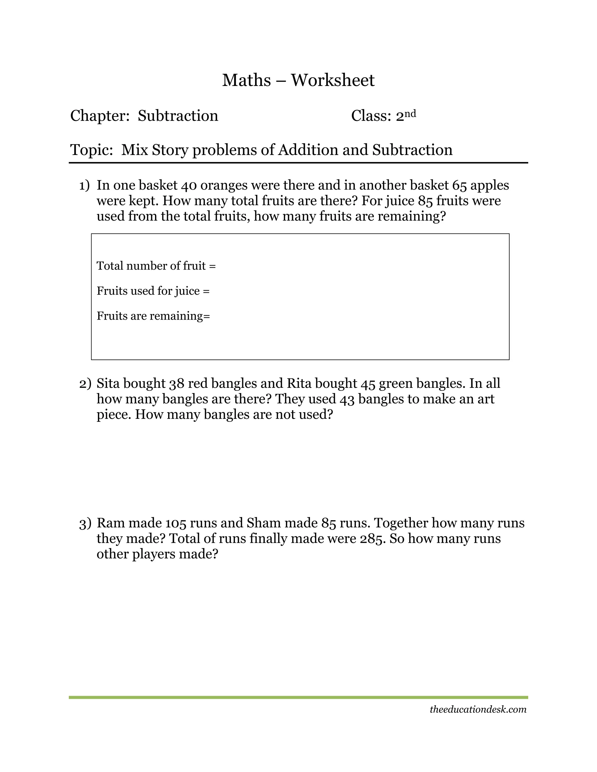 Maths – Worksheet
Chapter: Subtraction

Class: 2nd

Topic: Mix Story problems of Addition and Subtraction
1) In one basket 40 oranges were there and in another basket 65 apples
were kept. How many total fruits are there? For juice 85 fruits were
used from the total fruits, how many fruits are remaining?

Total number of fruit =
Fruits used for juice =
Fruits are remaining=

2) Sita bought 38 red bangles and Rita bought 45 green bangles. In all
how many bangles are there? They used 43 bangles to make an art
piece. How many bangles are not used?

3) Ram made 105 runs and Sham made 85 runs. Together how many runs
they made? Total of runs finally made were 285. So how many runs
other players made?

theeducationdesk.com

 