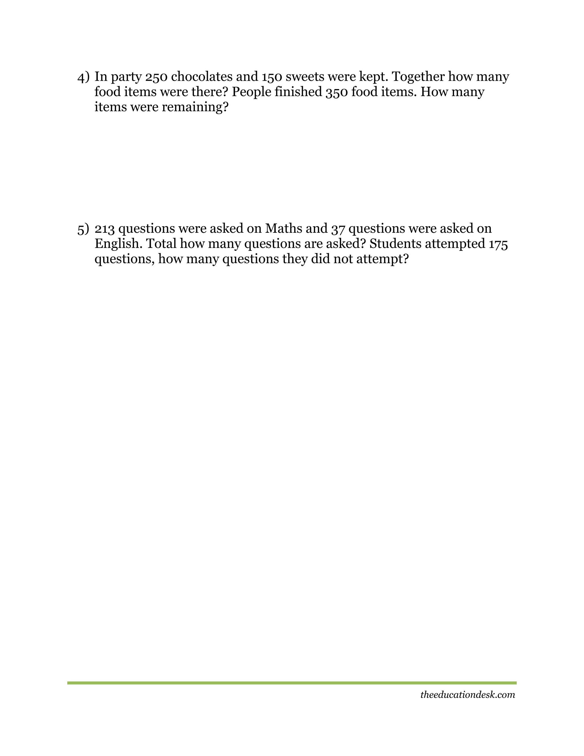 4) In party 250 chocolates and 150 sweets were kept. Together how many
food items were there? People finished 350 food items. How many
items were remaining?

5) 213 questions were asked on Maths and 37 questions were asked on
English. Total how many questions are asked? Students attempted 175
questions, how many questions they did not attempt?

theeducationdesk.com

 