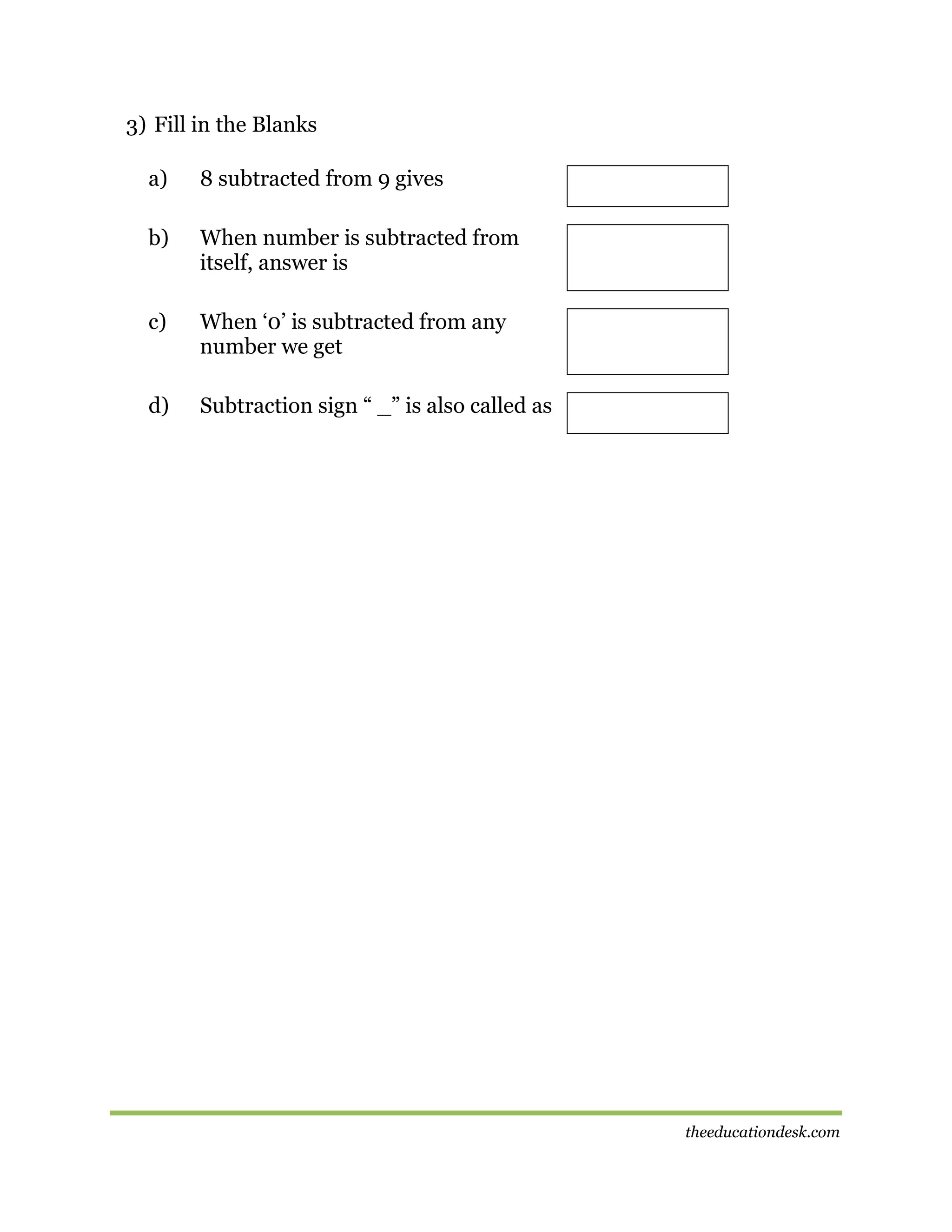 3) Fill in the Blanks
a)

8 subtracted from 9 gives

b)

When number is subtracted from
itself, answer is

c)

When ‘0’ is subtracted from any
number we get

d)

Subtraction sign “ _” is also called as

theeducationdesk.com

 