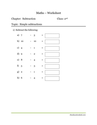 Maths – Worksheet
Chapter: Subtraction

Class: 2nd

Topic: Simple subtractions
1) Subtract the following:
a) 7

-

3

=

b) 10

-

10

=

c) 4

-

1

=

d) 9

-

2

=

e) 8

-

4

=

f)

5

-

3

=

g) 2

-

1

=

h) 6

-

4

=

[

theeducationdesk.com

 
