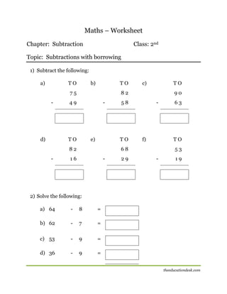 Maths – Worksheet
Chapter: Subtraction

Class: 2nd

Topic: Subtractions with borrowing
1) Subtract the following:
a)

TO

b)

TO

75
-

d)

TO

82

49

-

TO

e)

90

58

TO

82
-

c)

-

f)

TO

68

16

-

29

63

53
-

19

2) Solve the following:
a) 64

-

8

=

b) 62

-

7

=

c) 53

-

9

=

d) 36

-

9

=

[

theeducationdesk.com

 
