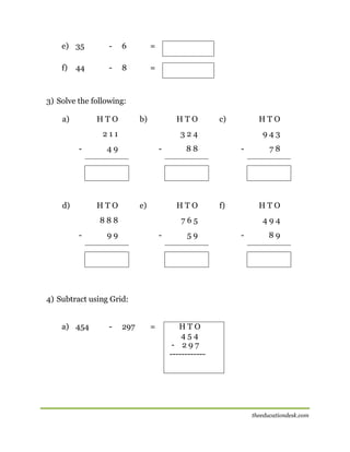 e) 35

-

6

=

f)

-

8

=

44

3) Solve the following:
a)

HTO

b)

HTO

211
-

d)

HTO

324

49

-

HTO

e)

943

88

HTO

888
-

c)

-

f)

HTO

765

99

-

59

78

494
-

89

4) Subtract using Grid:
a) 454

-

297

=

HTO
454
- 297
------------

theeducationdesk.com

 