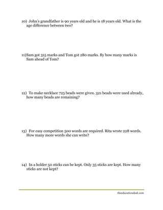 10) John’s grandfather is 90 years old and he is 18 years old. What is the
age difference between two?

11) Sam got 315 marks and Tom got 280 marks. By how many marks is
Sam ahead of Tom?

12) To make necklace 725 beads were given. 321 beads were used already,
how many beads are remaining?

13) For easy competition 500 words are required. Rita wrote 228 words.
How many more words she can write?

14) In a holder 50 sticks can be kept. Only 35 sticks are kept. How many
sticks are not kept?

theeducationdesk.com

 