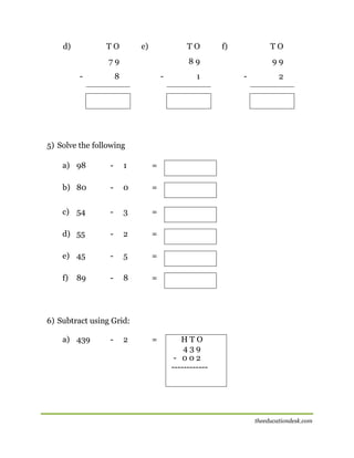 d)

TO

e)

TO

79
-

f)

TO

89

8

-

1

99
-

2

5) Solve the following
a) 98

-

1

=

b) 80

-

0

=

c) 54

-

3

=

d) 55

-

2

=

e) 45

-

5

=

f)

-

8

=

[

89

6) Subtract using Grid:
a) 439

-

2

=

HTO
439
- 002
------------

theeducationdesk.com

 
